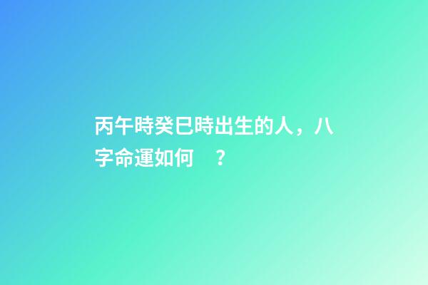 丙午時癸巳時出生的人，八字命運如何？